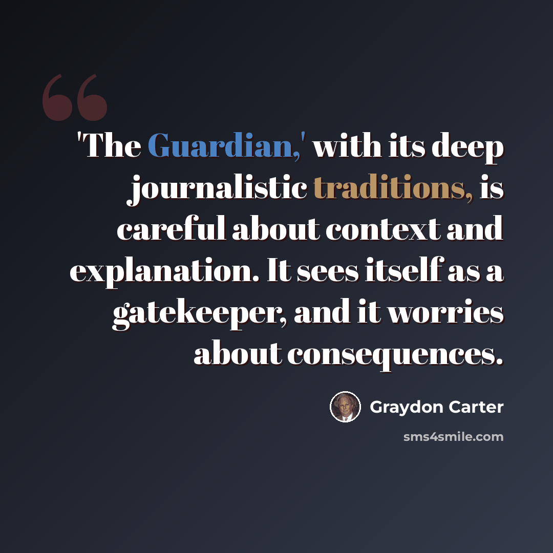 “'The Guardian,' with its deep journalistic traditions, is careful about context and explanation. It sees itself as a gatekeeper, and it worries about consequences.” quote by Graydon Carter