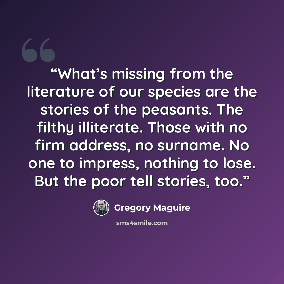 “What’s missing from the literature of our species are the stories of the peasants. The filthy illiterate. Those with no firm address, no surname. No one to impress, nothing to lose. But the poor tell stories, too.” quote by Gregory Maguire