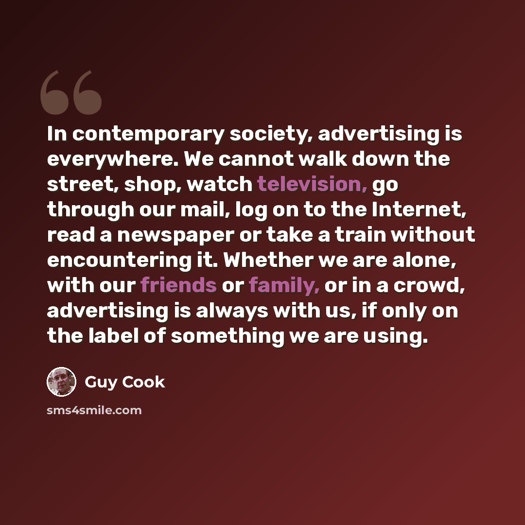 “In contemporary society, advertising is everywhere. We cannot walk down the street, shop, watch television, go through our mail, log on to the Internet, read a newspaper or take a train without encountering it. Whether we are alone, with our friends or family, or in a crowd, advertising is always…” quote by Guy Cook