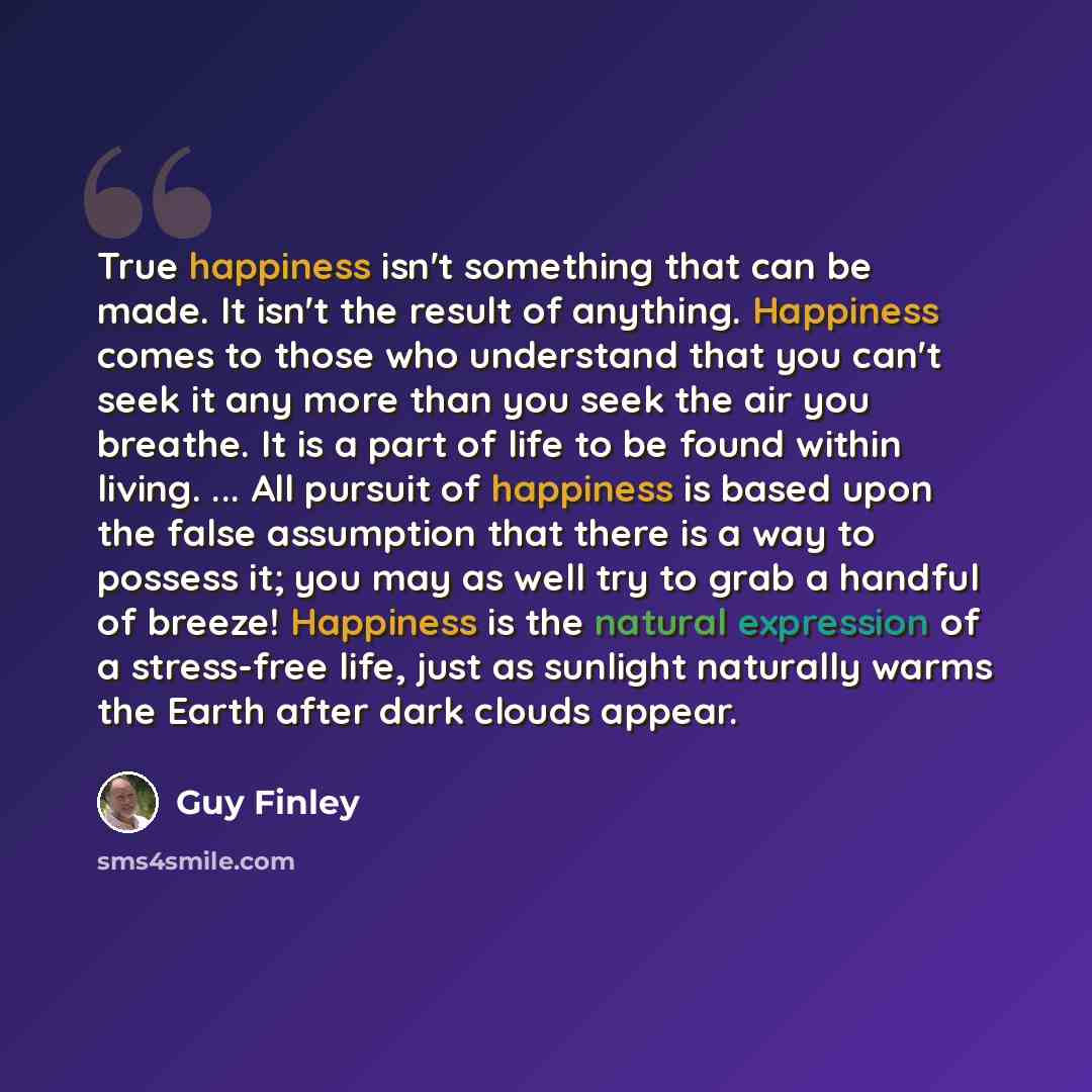 “True happiness isn't something that can be made. It isn't the result of anything. Happiness comes to those who understand that you can't seek it any more than you seek the air you breathe. It is a part of life to be found within living. ... All pursuit of happiness is based upon the false…” quote by Guy Finley