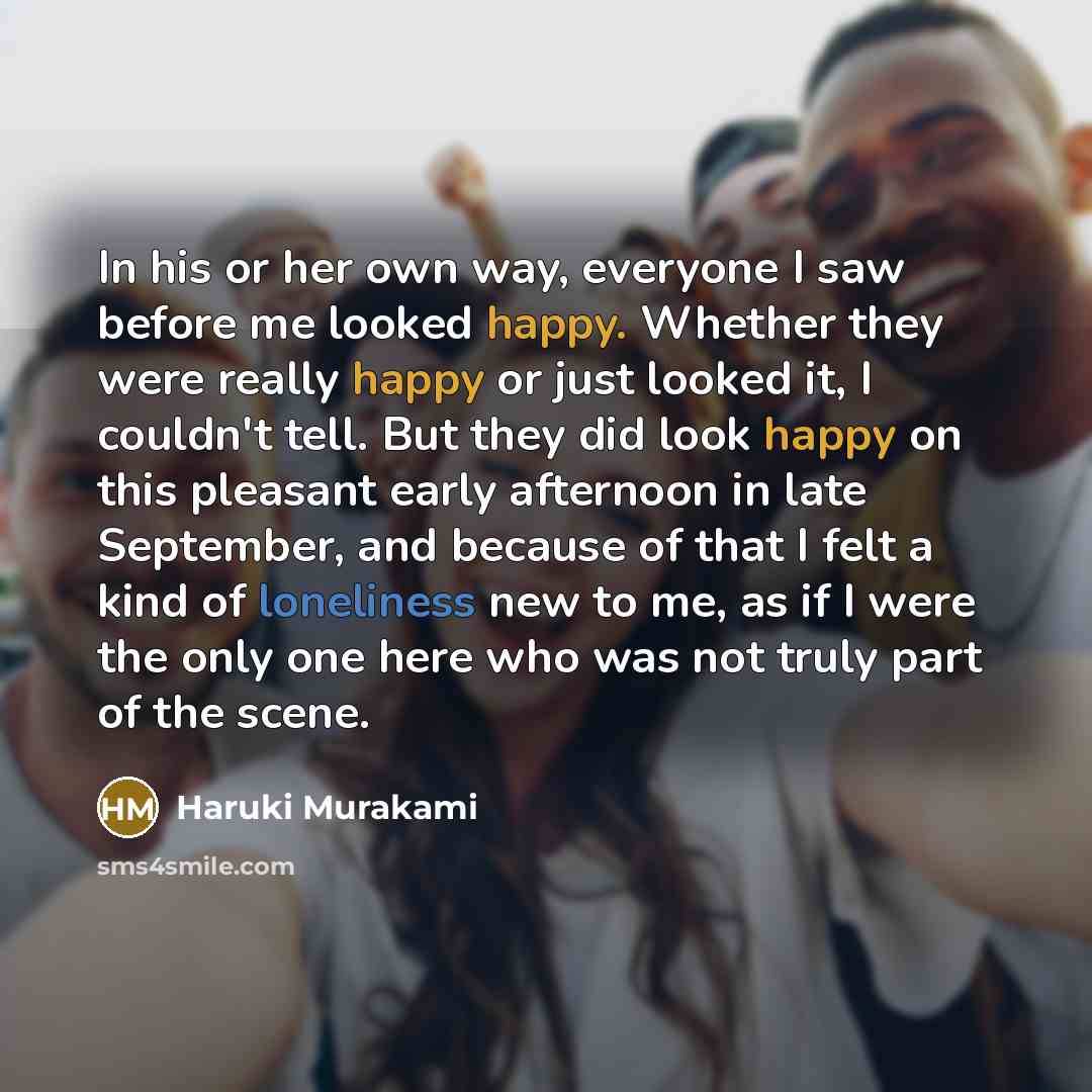 “In his or her own way, everyone I saw before me looked happy. Whether they were really happy or just looked it, I couldn't tell. But they did look happy on this pleasant early afternoon in late September, and because of that I felt a kind of loneliness new to me, as if I were the only one here who…” quote by Haruki Murakami