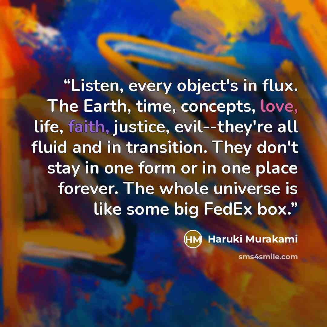 “Listen, every object's in flux. The Earth, time, concepts, love, life, faith, justice, evil--they're all fluid and in transition. They don't stay in one form or in one place forever. The whole universe is like some big FedEx box.” quote by Haruki Murakami