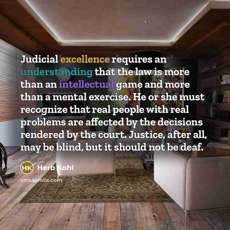 “Judicial excellence requires an understanding that the law is more than an intellectual game and more than a mental exercise. He or she must recognize that real people with real problems are affected by the decisions rendered by the court. Justice, after all, may be blind, but it should not be deaf.” quote by Herb Kohl