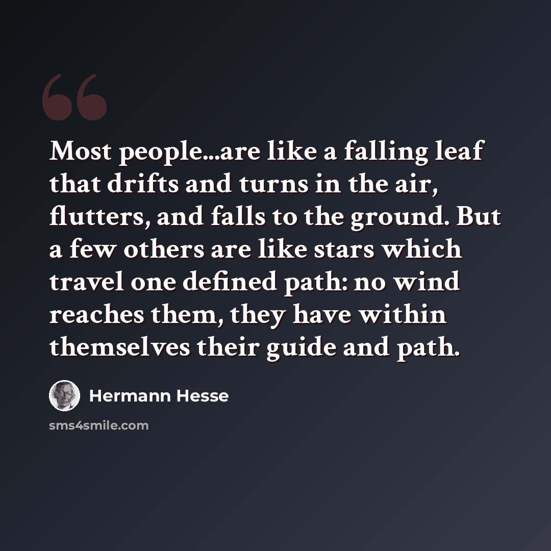 “Most people...are like a falling leaf that drifts and turns in the air, flutters, and falls to the ground. But a few others are like stars which travel one defined path: no wind reaches them, they have within themselves their guide and path.” quote by Hermann Hesse