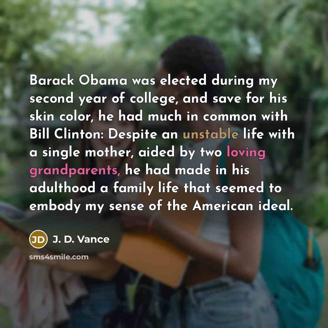 “Barack Obama was elected during my second year of college, and save for his skin color, he had much in common with Bill Clinton: Despite an unstable life with a single mother, aided by two loving grandparents, he had made in his adulthood a family life that seemed to embody my sense of the…” quote by J. D. Vance
