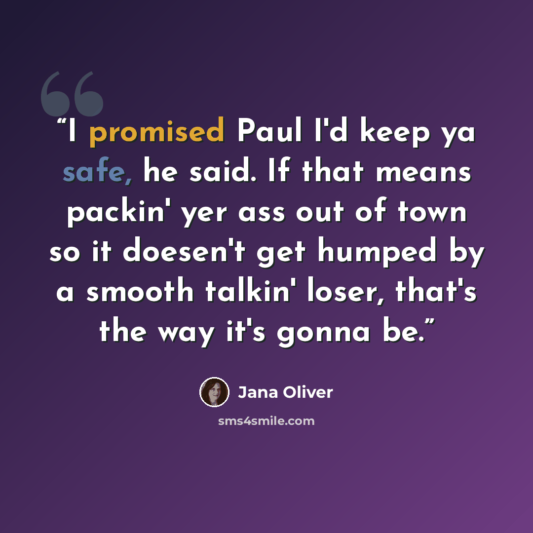 “I promised Paul I'd keep ya safe, he said. If that means packin' yer ass out of town so it doesen't get humped by a smooth talkin' loser, that's the way it's gonna be.” quote by Jana Oliver
