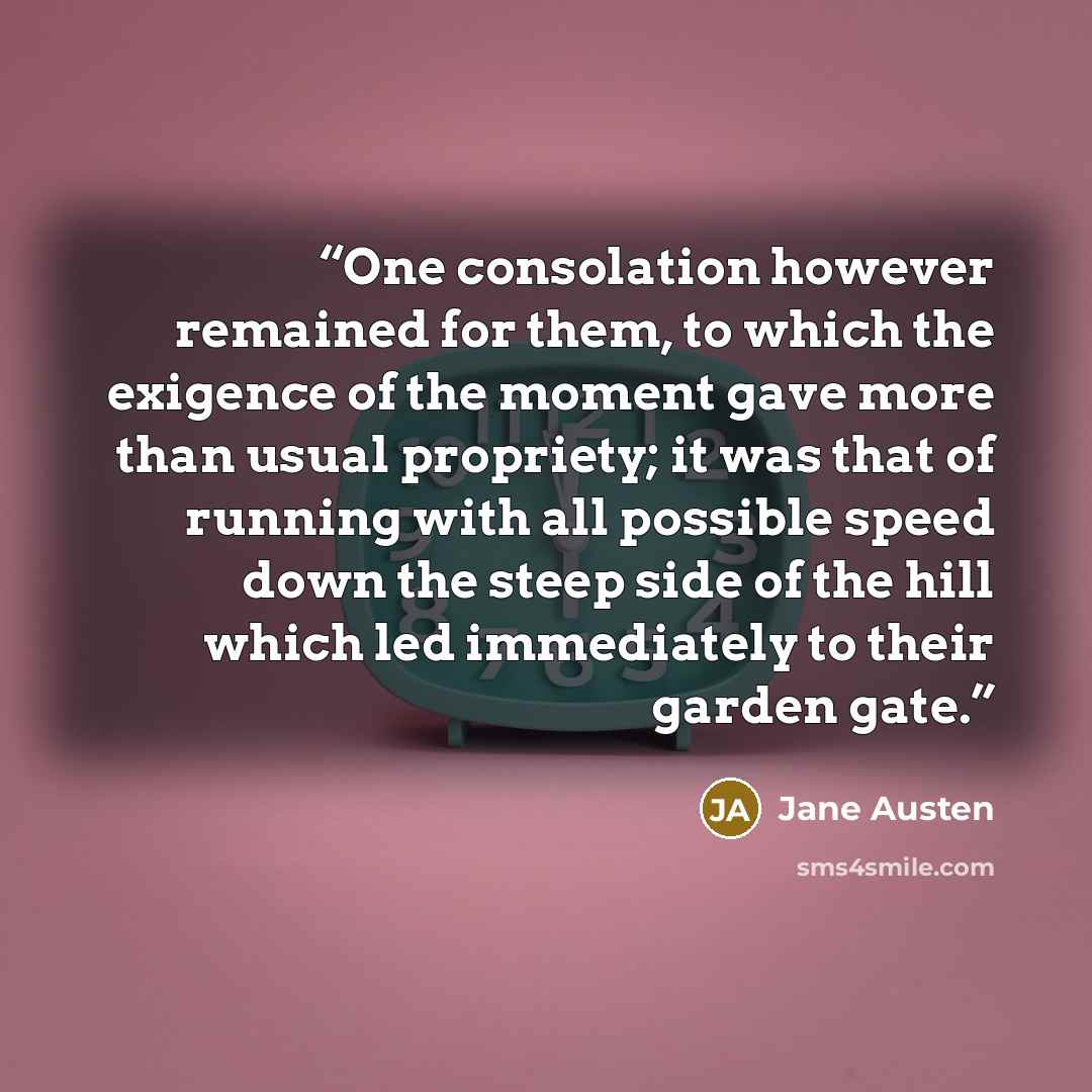 “One consolation however remained for them, to which the exigence of the moment gave more than usual propriety; it was that of running with all possible speed down the steep side of the hill which led immediately to their garden gate.” quote by Jane Austen