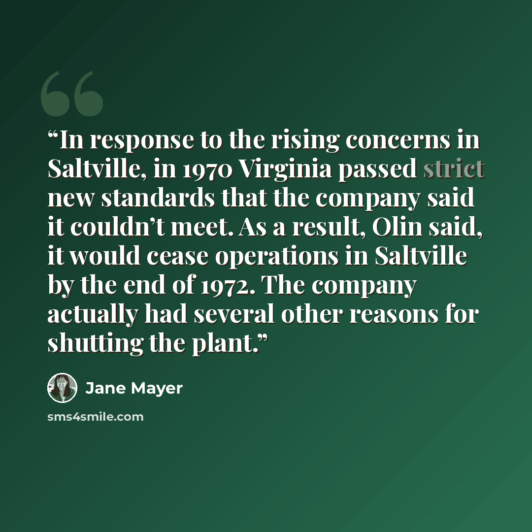 “In response to the rising concerns in Saltville, in 1970 Virginia passed strict new standards that the company said it couldn’t meet. As a result, Olin said, it would cease operations in Saltville by the end of 1972. The company actually had several other reasons for shutting the plant.” quote by Jane Mayer