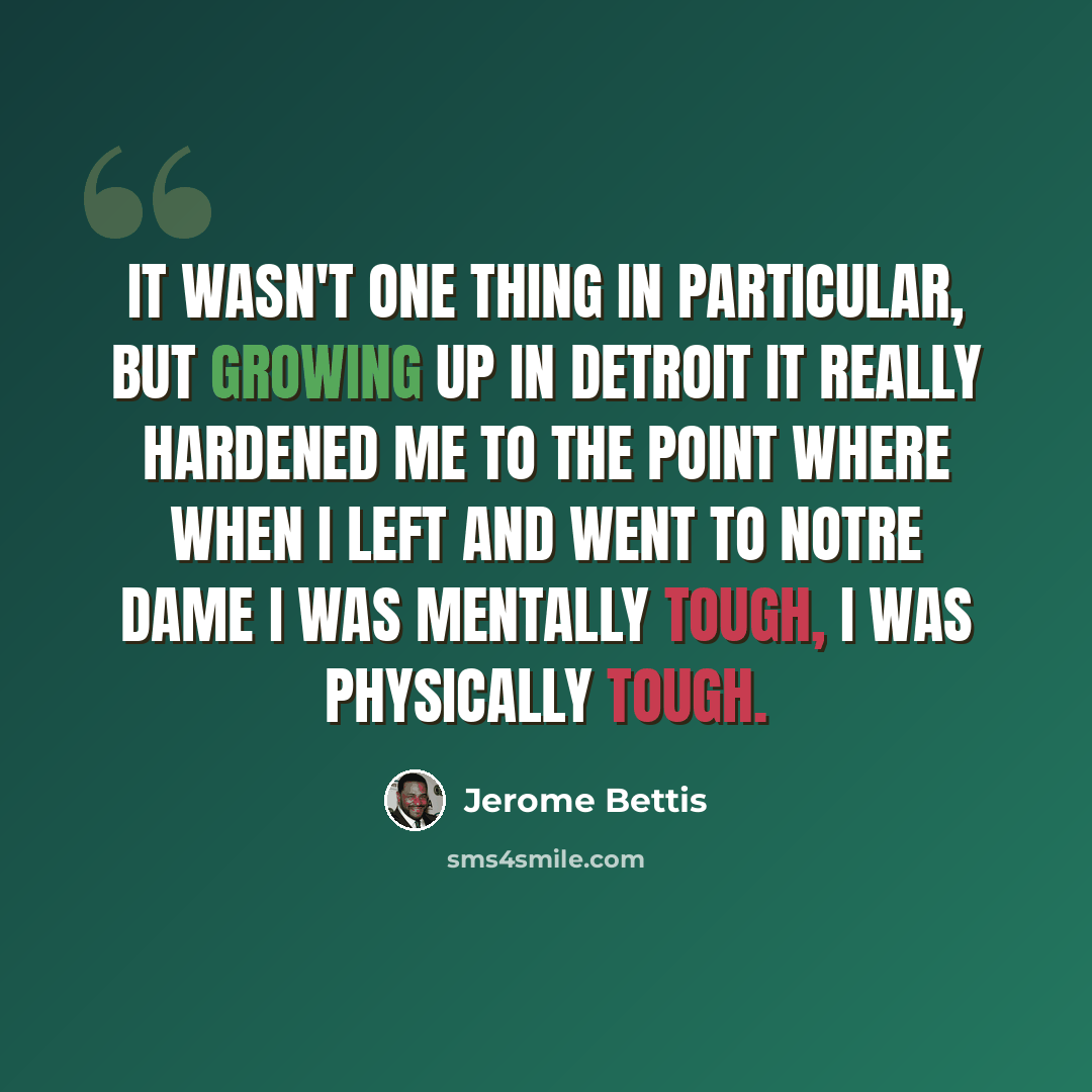 “It wasn't one thing in particular, but growing up in Detroit it really hardened me to the point where when I left and went to Notre Dame I was mentally tough, I was physically tough.” quote by Jerome Bettis