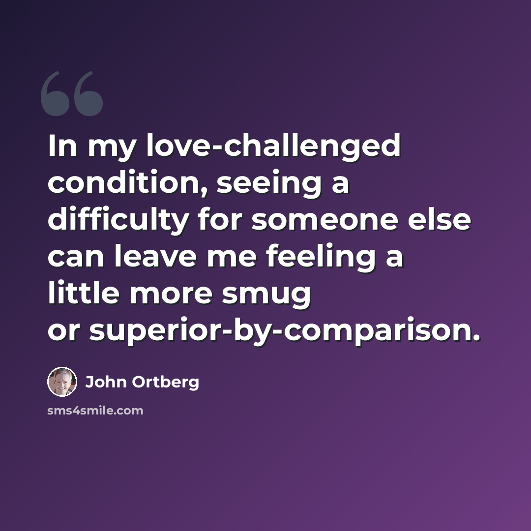 “In my love-challenged condition, seeing a difficulty for someone else can leave me feeling a little more smug or superior-by-comparison.” quote by John Ortberg