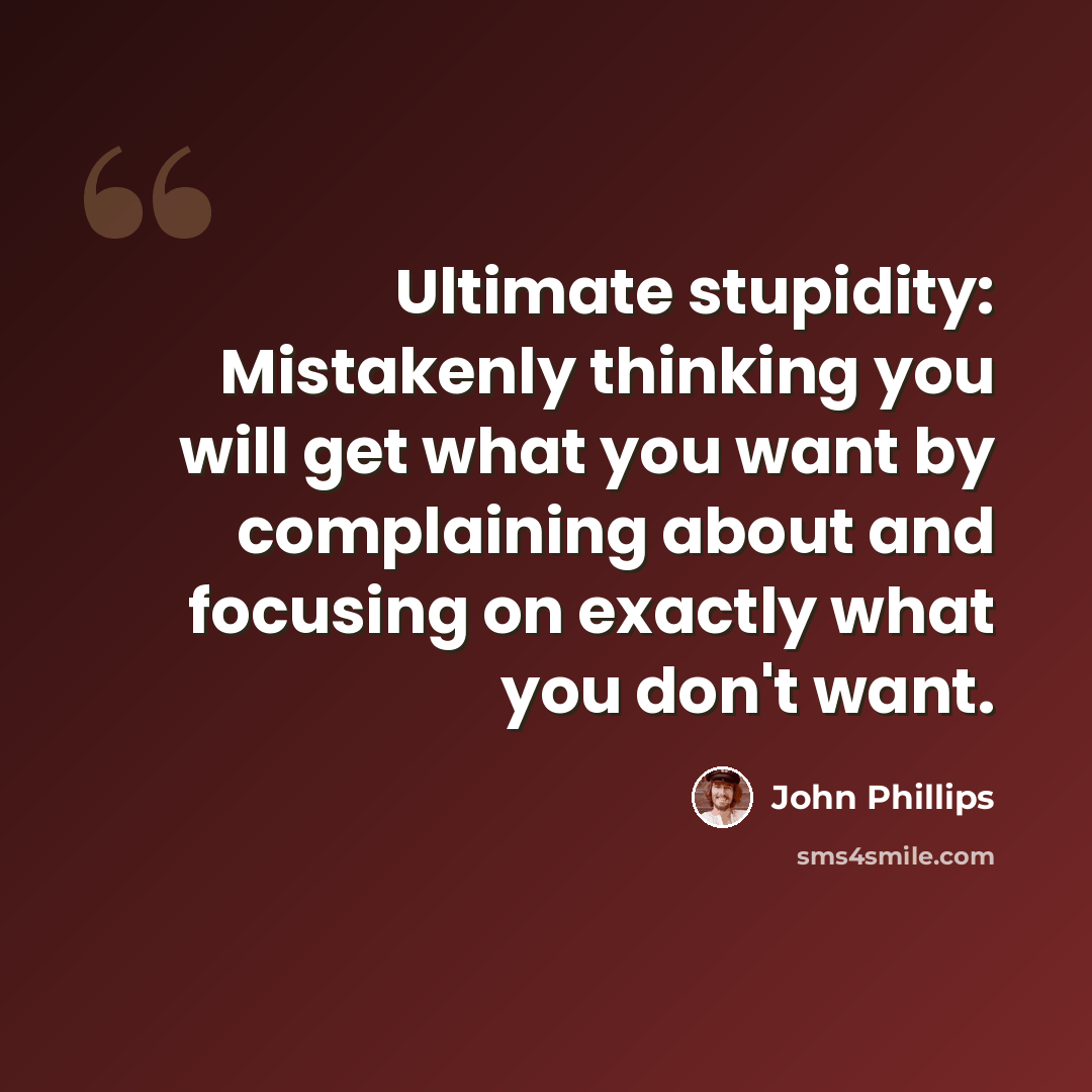 “Ultimate stupidity: Mistakenly thinking you will get what you want by complaining about and focusing on exactly what you don't want.” quote by John Phillips