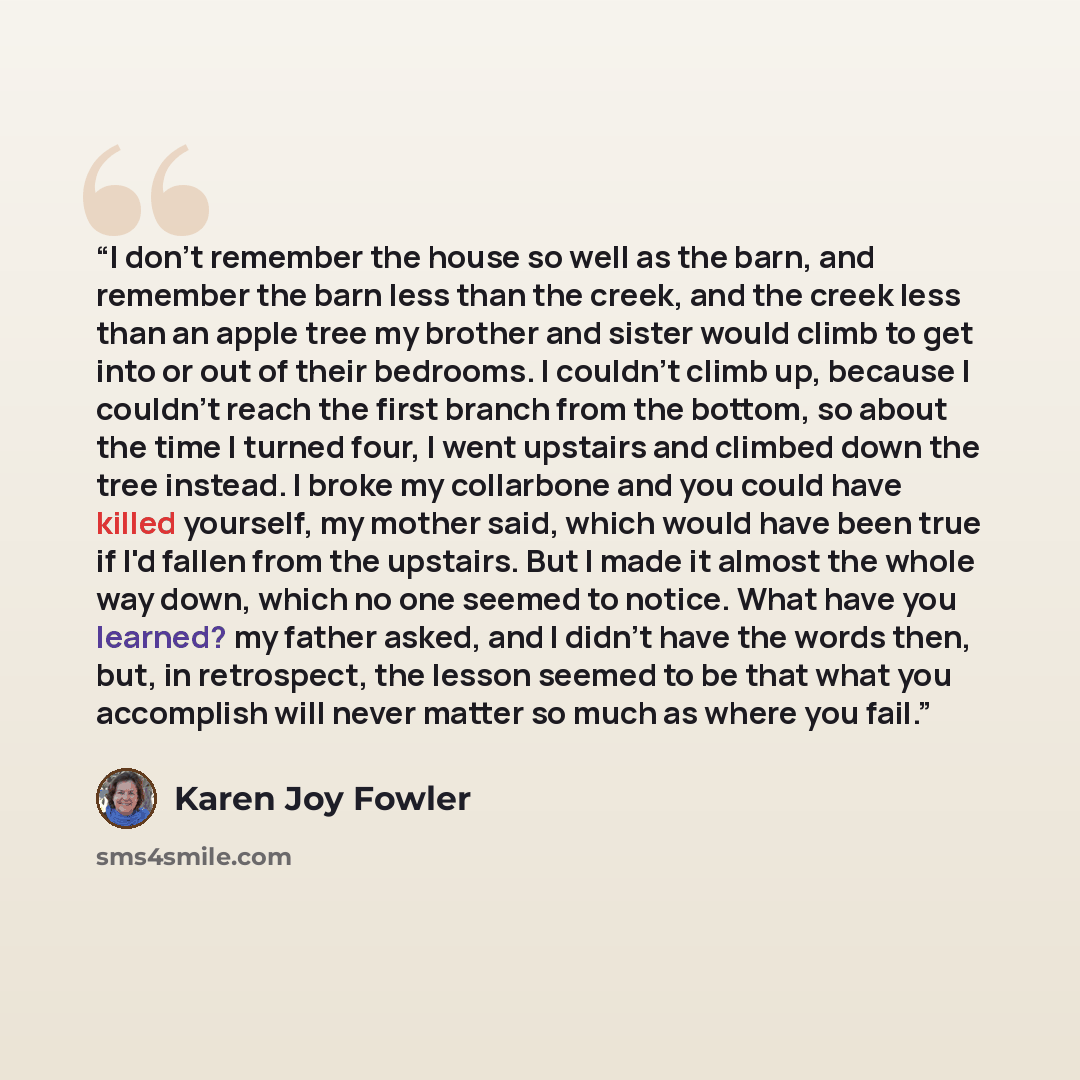 “I don't remember the house so well as the barn, and remember the barn less than the creek, and the creek less than an apple tree my brother and sister would climb to get into or out of their bedrooms. I couldn't climb up, because I couldn't reach the first branch from the bottom, so about the time…” quote by Karen Joy Fowler