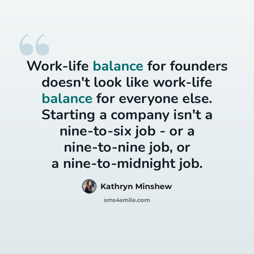 “Work-life balance for founders doesn't look like work-life balance for everyone else. Starting a company isn't a nine-to-six job - or a nine-to-nine job, or a nine-to-midnight job.” quote by Kathryn Minshew