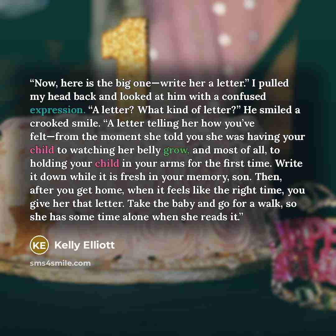 “Now, here is the big one—write her a letter.” I pulled my head back and looked at him with a confused expression. “A letter? What kind of letter?” He smiled a crooked smile. “A letter telling her how you’ve felt—from the moment she told you she was having your child to watching her belly grow, and…” quote by Kelly Elliott