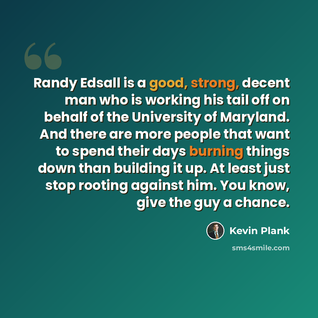 “Randy Edsall is a good, strong, decent man who is working his tail off on behalf of the University of Maryland. And there are more people that want to spend their days burning things down than building it up. At least just stop rooting against him. You know, give the guy a chance.” quote by Kevin Plank