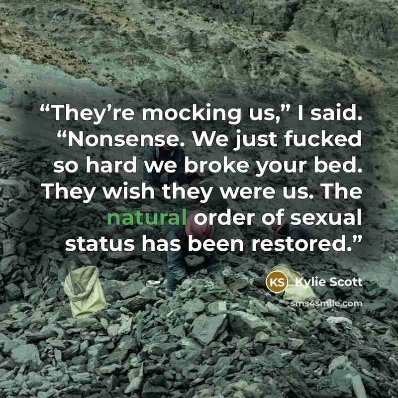 “They’re mocking us,” I said. “Nonsense. We just fucked so hard we broke your bed. They wish they were us. The natural order of sexual status has been restored.” quote by Kylie Scott