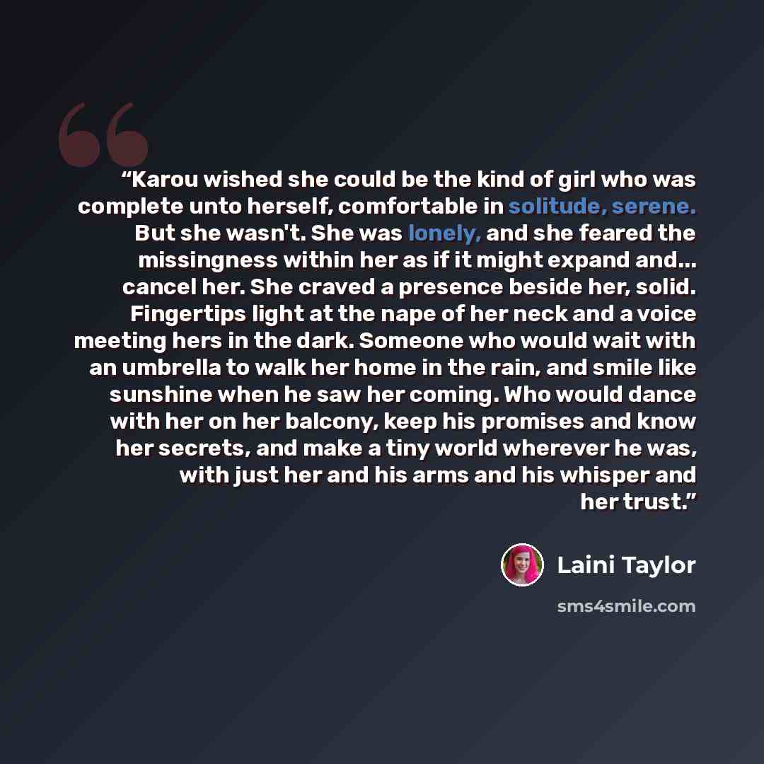 “Karou wished she could be the kind of girl who was complete unto herself, comfortable in solitude, serene. But she wasn't. She was lonely, and she feared the missingness within her as if it might expand and... cancel her. She craved a presence beside her, solid. Fingertips light at the nape of her…” quote by Laini Taylor