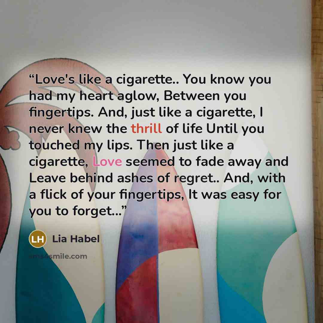 “Love's like a cigarette.. You know you had my heart aglow, Between you fingertips. And, just like a cigarette, I never knew the thrill of life Until you touched my lips. Then just like a cigarette, Love seemed to fade away and Leave behind ashes of regret.. And, with a flick of your fingertips, It…” quote by Lia Habel