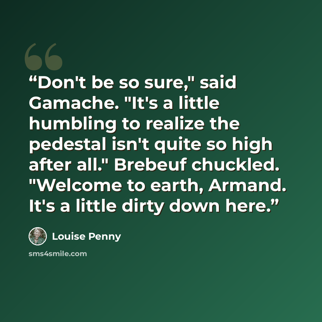 “Don't be so sure," said Gamache. "It's a little humbling to realize the pedestal isn't quite so high after all." Brebeuf chuckled. "Welcome to earth, Armand. It's a little dirty down here.” quote by Louise Penny