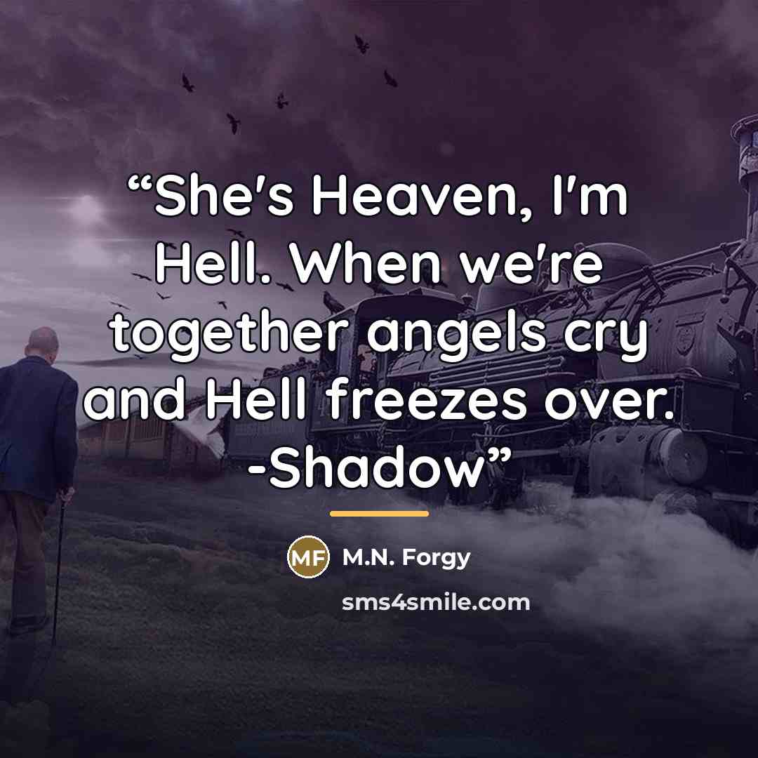“She's Heaven, I'm Hell. When we're together angels cry and Hell freezes over. -Shadow” quote by M.N. Forgy