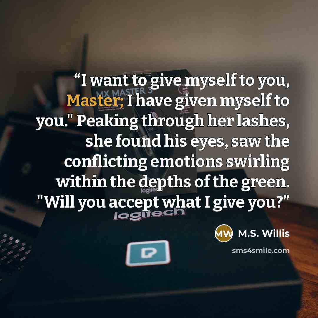 “I want to give myself to you, Master; I have given myself to you." Peaking through her lashes, she found his eyes, saw the conflicting emotions swirling within the depths of the green. "Will you accept what I give you?” quote by M.S. Willis