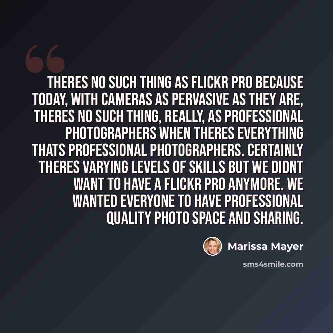 “Theres no such thing as Flickr Pro because today, with cameras as pervasive as they are, theres no such thing, really, as professional photographers when theres everything thats professional photographers. Certainly theres varying levels of skills but we didnt want to have a Flickr Pro anymore. We…” quote by Marissa Mayer