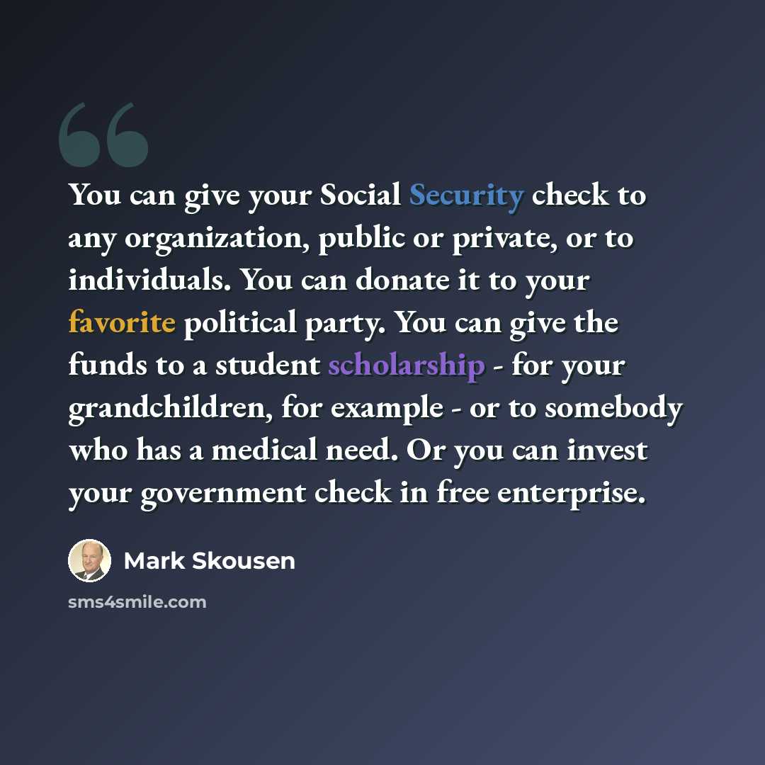 “You can give your Social Security check to any organization, public or private, or to individuals. You can donate it to your favorite political party. You can give the funds to a student scholarship - for your grandchildren, for example - or to somebody who has a medical need. Or you can invest…” quote by Mark Skousen