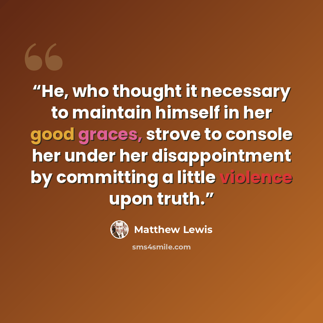 “He, who thought it necessary to maintain himself in her good graces, strove to console her under her disappointment by committing a little violence upon truth.” quote by Matthew Lewis