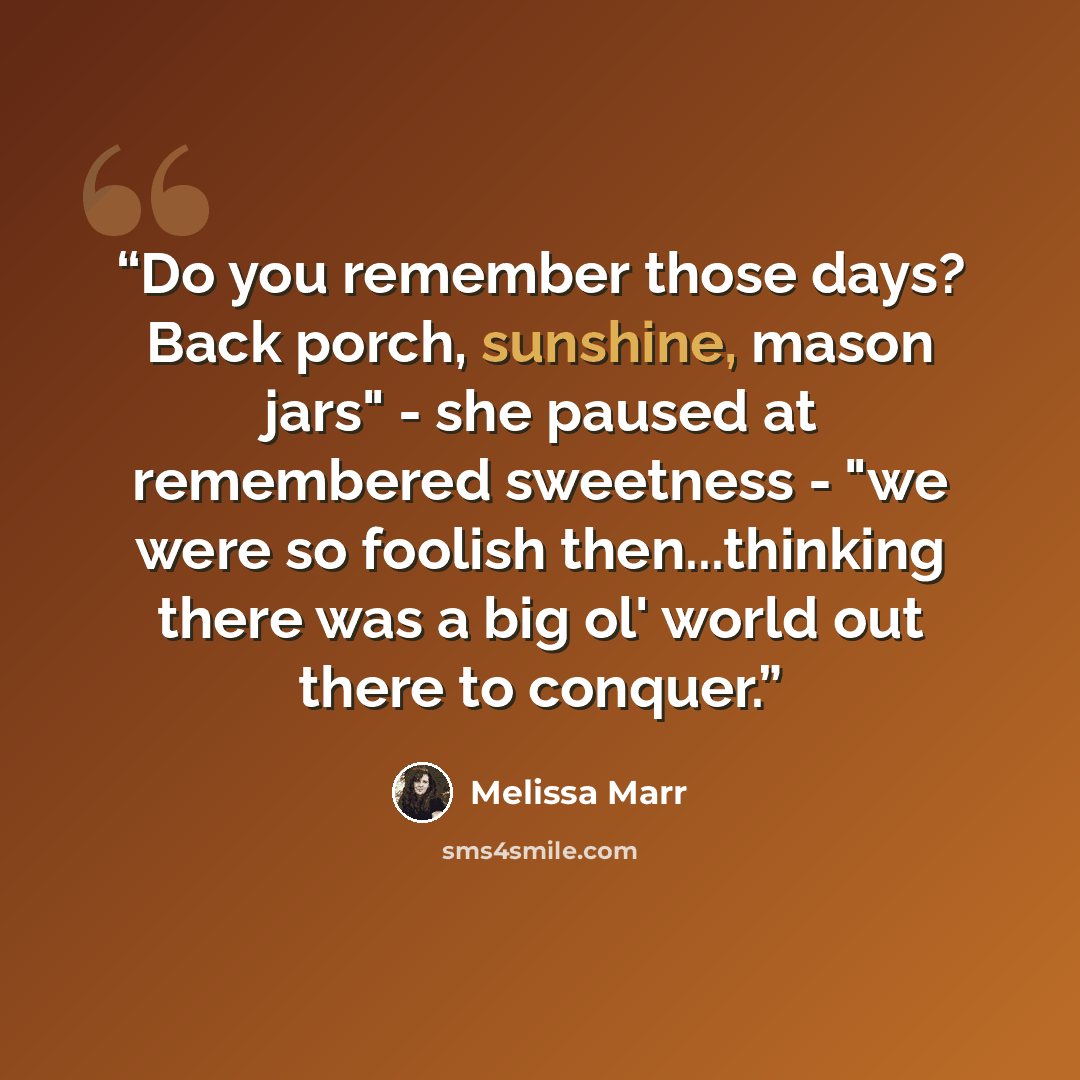 “Do you remember those days? Back porch, sunshine, mason jars" - she paused at remembered sweetness - "we were so foolish then...thinking there was a big ol' world out there to conquer.” quote by Melissa Marr