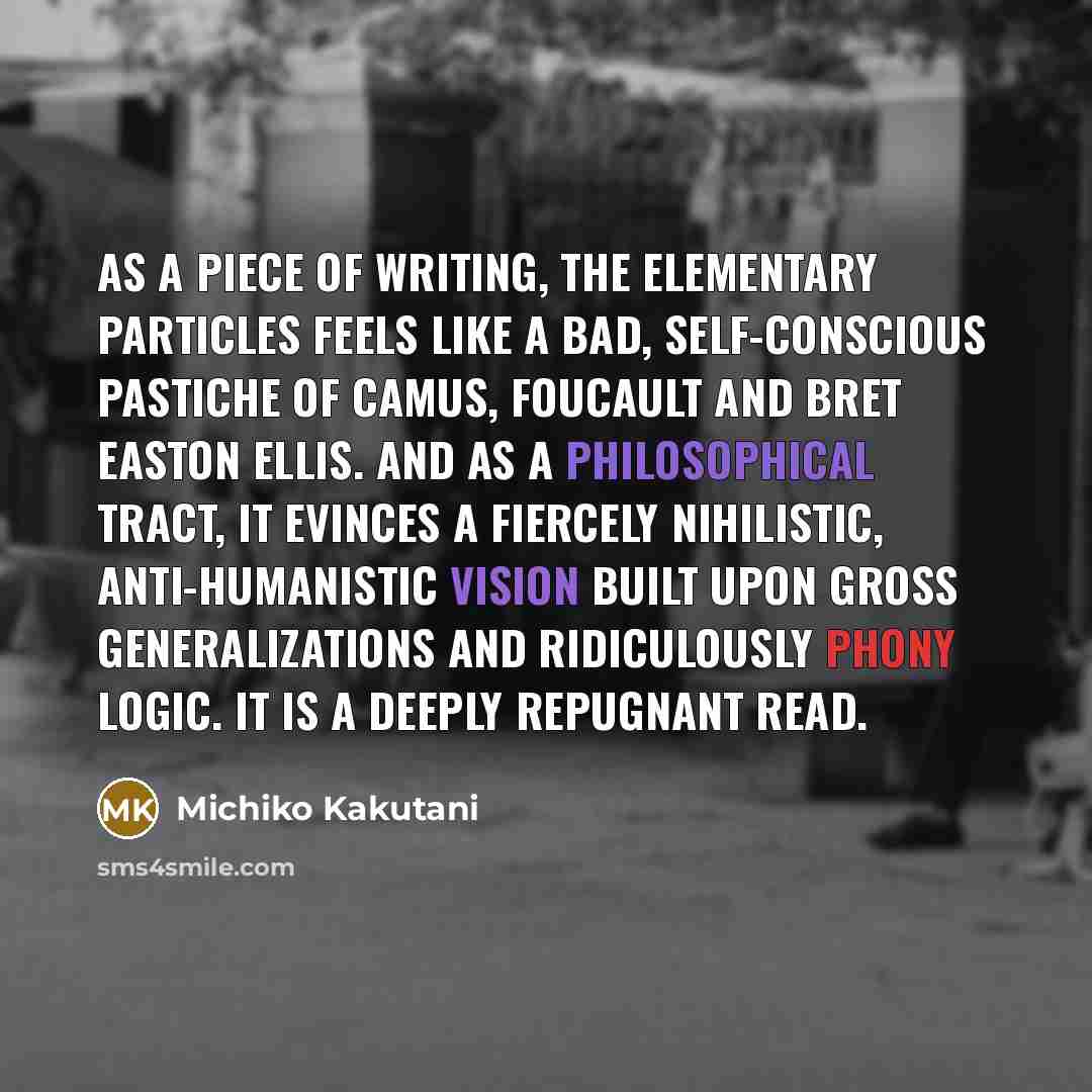 “As a piece of writing, The Elementary Particles feels like a bad, self-conscious pastiche of Camus, Foucault and Bret Easton Ellis. And as a philosophical tract, it evinces a fiercely nihilistic, anti-humanistic vision built upon gross generalizations and ridiculously phony logic. It is a deeply…” quote by Michiko Kakutani