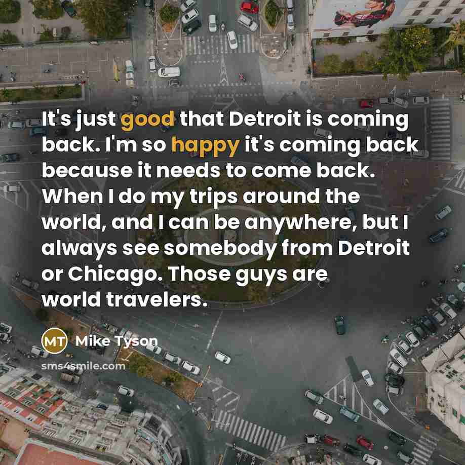 “It's just good that Detroit is coming back. I'm so happy it's coming back because it needs to come back. When I do my trips around the world, and I can be anywhere, but I always see somebody from Detroit or Chicago. Those guys are world travelers.” quote by Mike Tyson