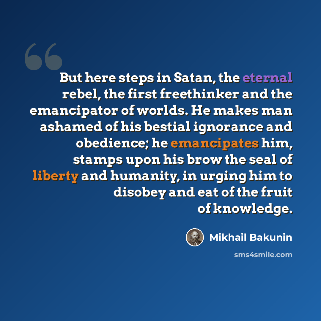 “But here steps in Satan, the eternal rebel, the first freethinker and the emancipator of worlds. He makes man ashamed of his bestial ignorance and obedience; he emancipates him, stamps upon his brow the seal of liberty and humanity, in urging him to disobey and eat of the fruit of knowledge.” quote by Mikhail Bakunin