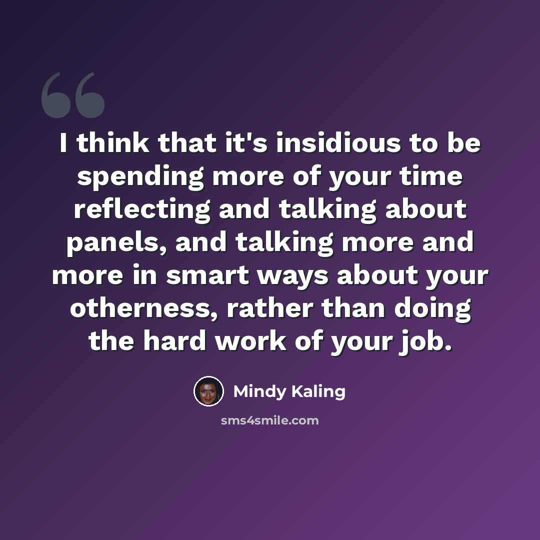 “I think that it's insidious to be spending more of your time reflecting and talking about panels, and talking more and more in smart ways about your otherness, rather than doing the hard work of your job.” quote by Mindy Kaling