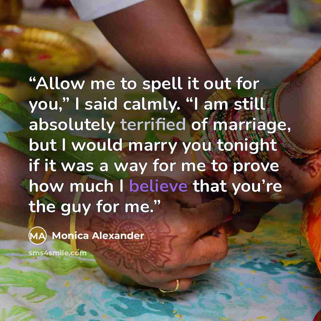 “Allow me to spell it out for you,” I said calmly. “I am still absolutely terrified of marriage, but I would marry you tonight if it was a way for me to prove how much I believe that you’re the guy for me.” quote by Monica Alexander
