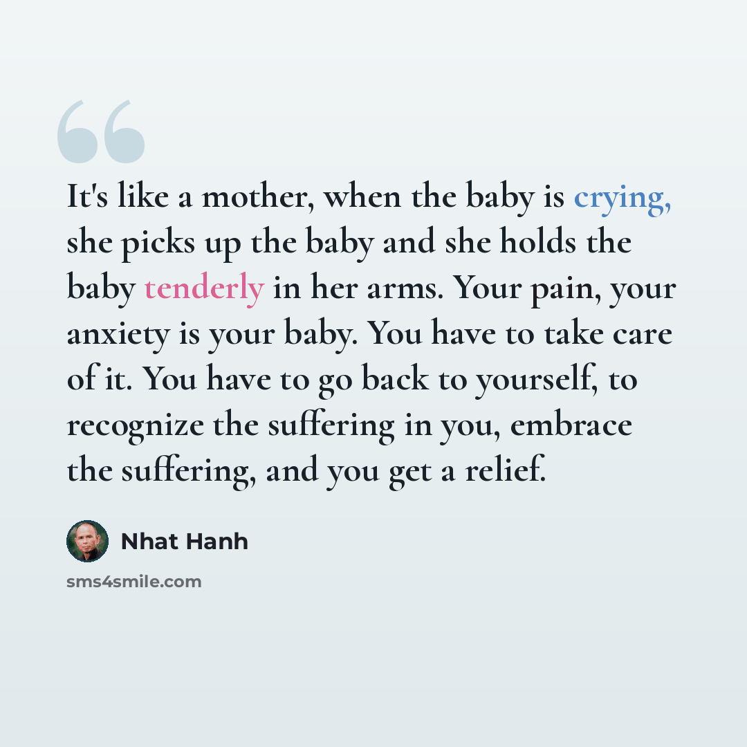 “It's like a mother, when the baby is crying, she picks up the baby and she holds the baby tenderly in her arms. Your pain, your anxiety is your baby. You have to take care of it. You have to go back to yourself, to recognize the suffering in you, embrace the suffering, and you get a relief.” quote by Nhat Hanh