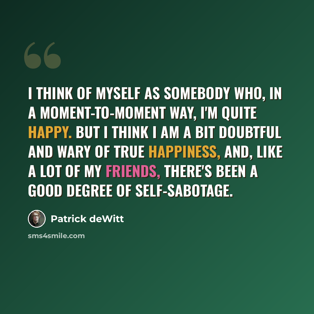 “I think of myself as somebody who, in a moment-to-moment way, I'm quite happy. But I think I am a bit doubtful and wary of true happiness, and, like a lot of my friends, there's been a good degree of self-sabotage.” quote by Patrick deWitt