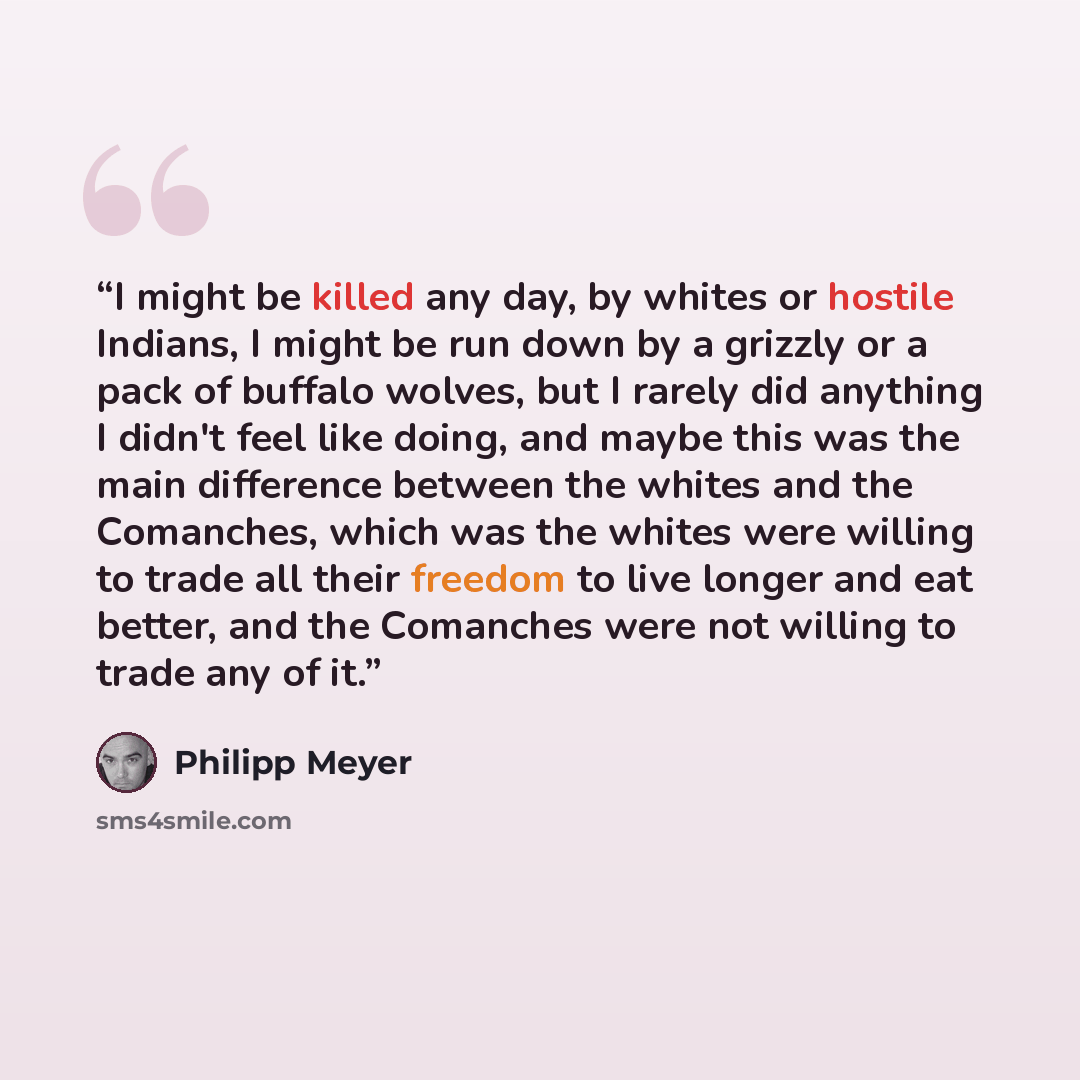 “I might be killed any day, by whites or hostile Indians, I might be run down by a grizzly or a pack of buffalo wolves, but I rarely did anything I didn't feel like doing, and maybe this was the main difference between the whites and the Comanches, which was the whites were willing to trade all…” quote by Philipp Meyer