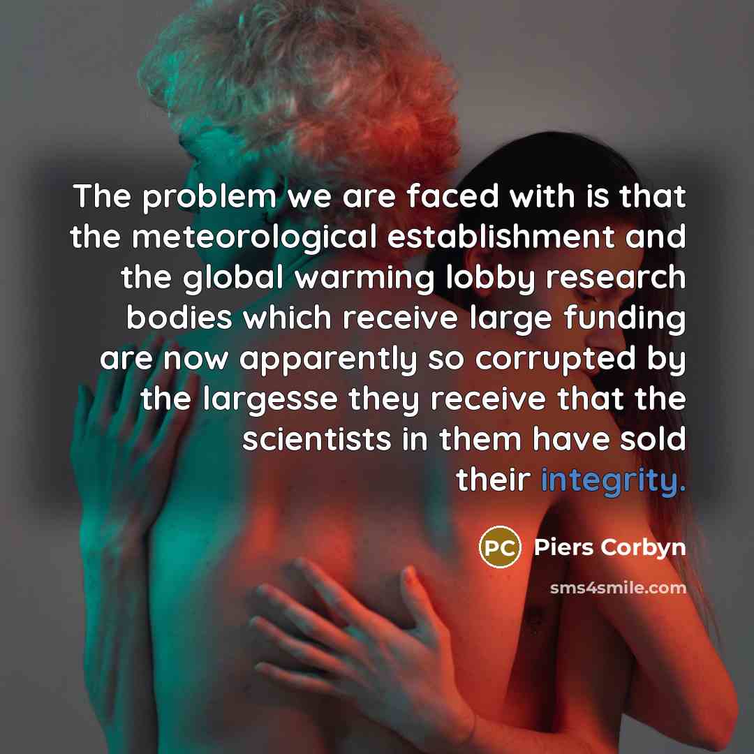 “The problem we are faced with is that the meteorological establishment and the global warming lobby research bodies which receive large funding are now apparently so corrupted by the largesse they receive that the scientists in them have sold their integrity.” quote by Piers Corbyn