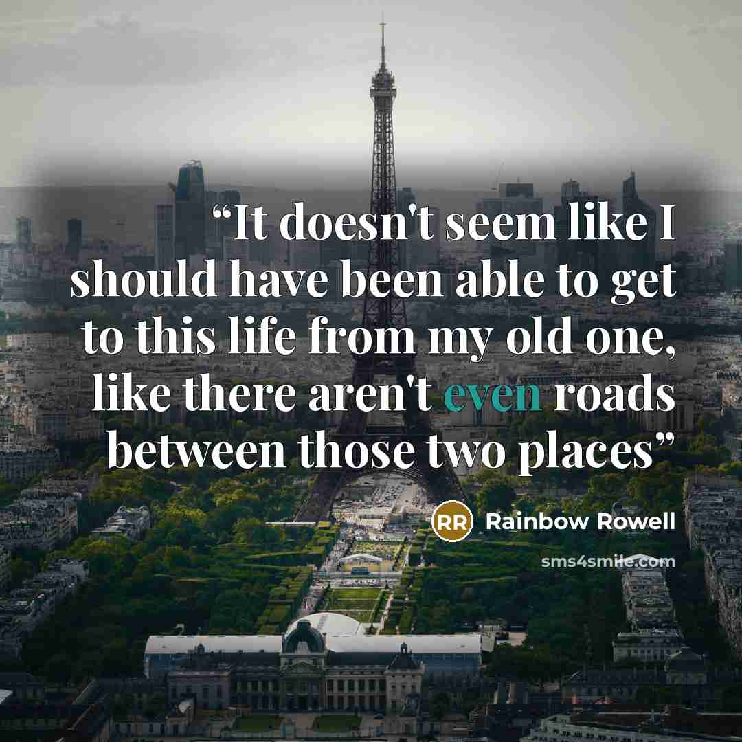 “It doesn't seem like I should have been able to get to this life from my old one, like there aren't even roads between those two places” quote by Rainbow Rowell