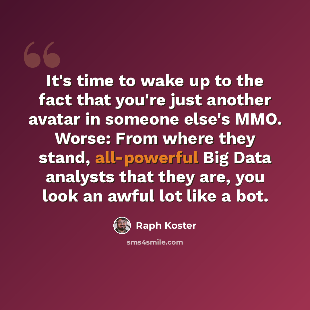 “It's time to wake up to the fact that you're just another avatar in someone else's MMO. Worse: From where they stand, all-powerful Big Data analysts that they are, you look an awful lot like a bot.” quote by Raph Koster