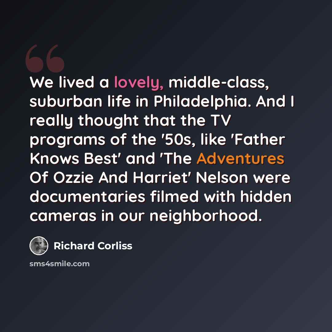 “We lived a lovely, middle-class, suburban life in Philadelphia. And I really thought that the TV programs of the '50s, like 'Father Knows Best' and 'The Adventures Of Ozzie And Harriet' Nelson were documentaries filmed with hidden cameras in our neighborhood.” quote by Richard Corliss
