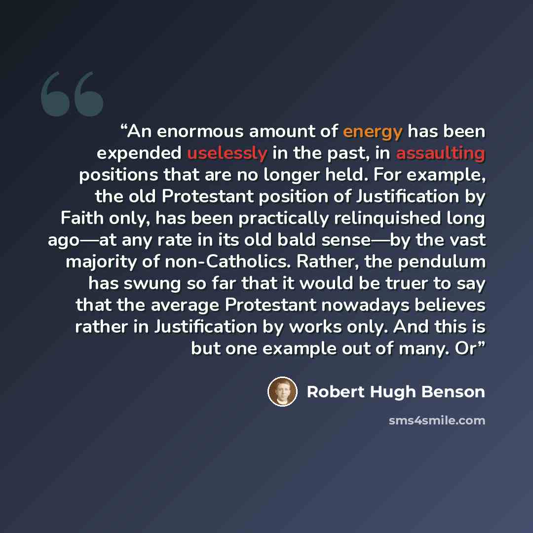 “An enormous amount of energy has been expended uselessly in the past, in assaulting positions that are no longer held. For example, the old Protestant position of Justification by Faith only, has been practically relinquished long ago—at any rate in its old bald sense—by the vast majority of…” quote by Robert Hugh Benson