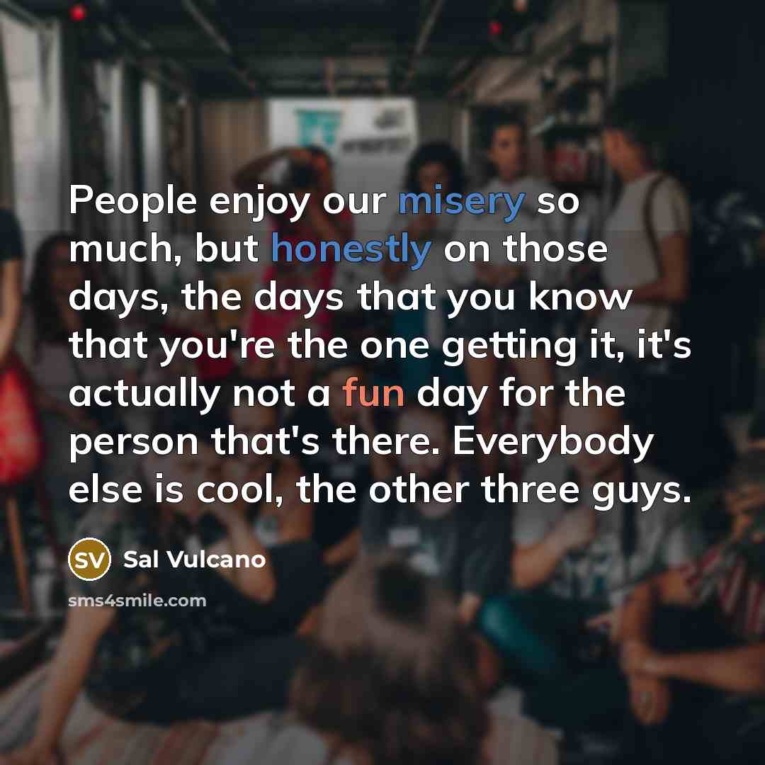 “People enjoy our misery so much, but honestly on those days, the days that you know that you're the one getting it, it's actually not a fun day for the person that's there. Everybody else is cool, the other three guys.” quote by Sal Vulcano