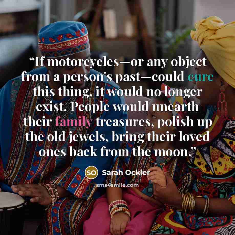 “If motorcycles—or any object from a person's past—could cure this thing, it would no longer exist. People would unearth their family treasures, polish up the old jewels, bring their loved ones back from the moon.” quote by Sarah Ockler