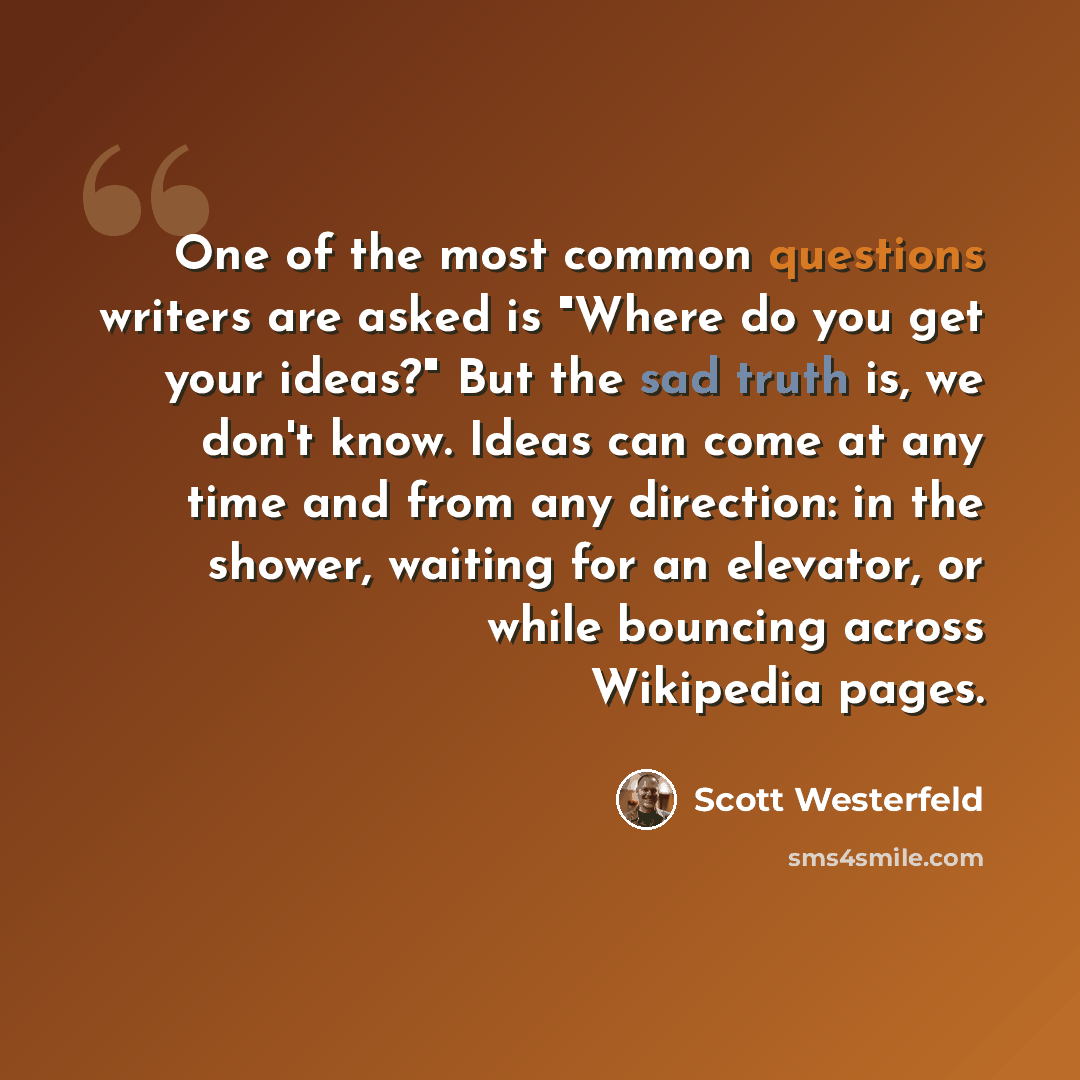 “One of the most common questions writers are asked is "Where do you get your ideas?" But the sad truth is, we don't know. Ideas can come at any time and from any direction: in the shower, waiting for an elevator, or while bouncing across Wikipedia pages.” quote by Scott Westerfeld