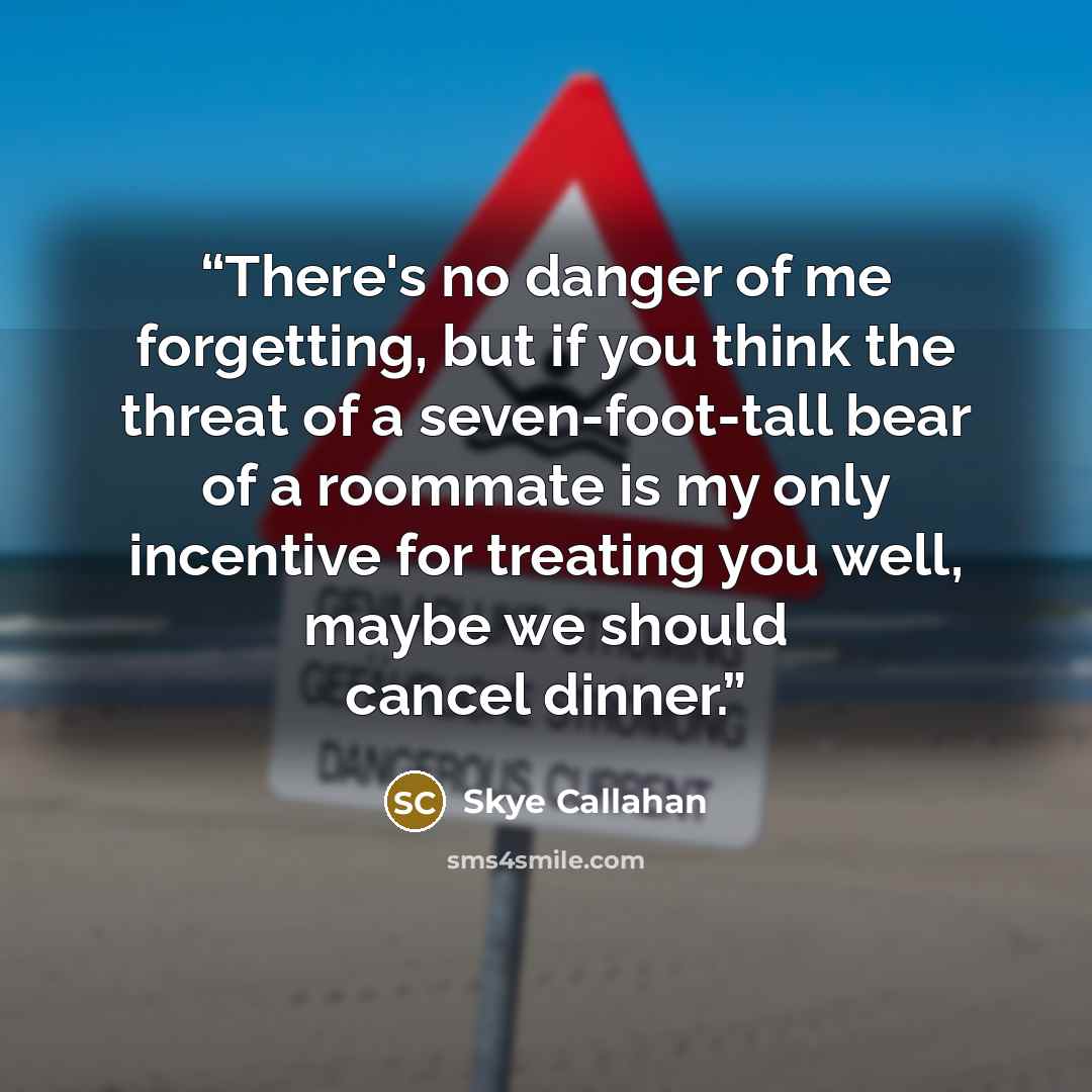 “There's no danger of me forgetting, but if you think the threat of a seven-foot-tall bear of a roommate is my only incentive for treating you well, maybe we should cancel dinner.” quote by Skye Callahan