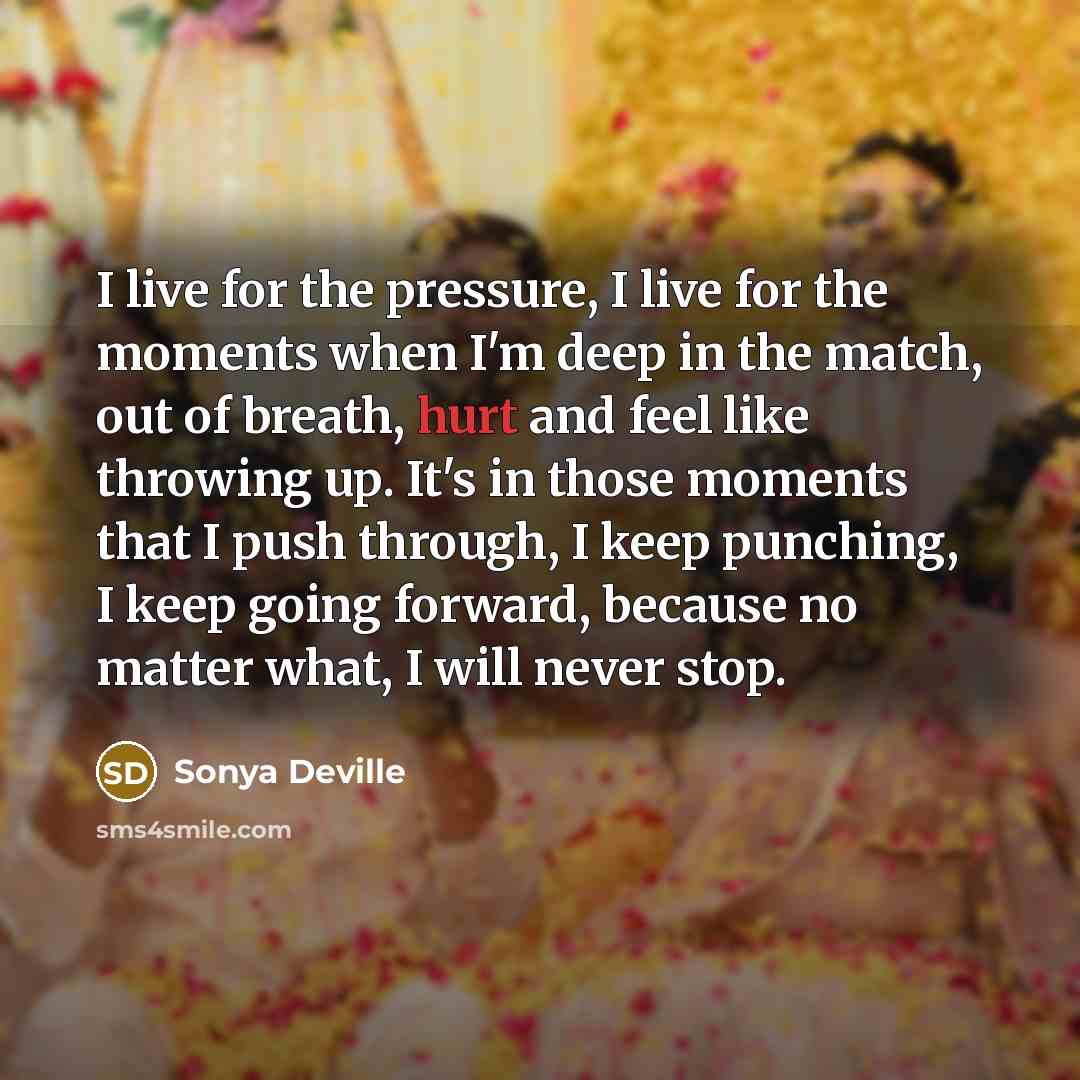 “I live for the pressure, I live for the moments when I'm deep in the match, out of breath, hurt and feel like throwing up. It's in those moments that I push through, I keep punching, I keep going forward, because no matter what, I will never stop.” quote by Sonya Deville
