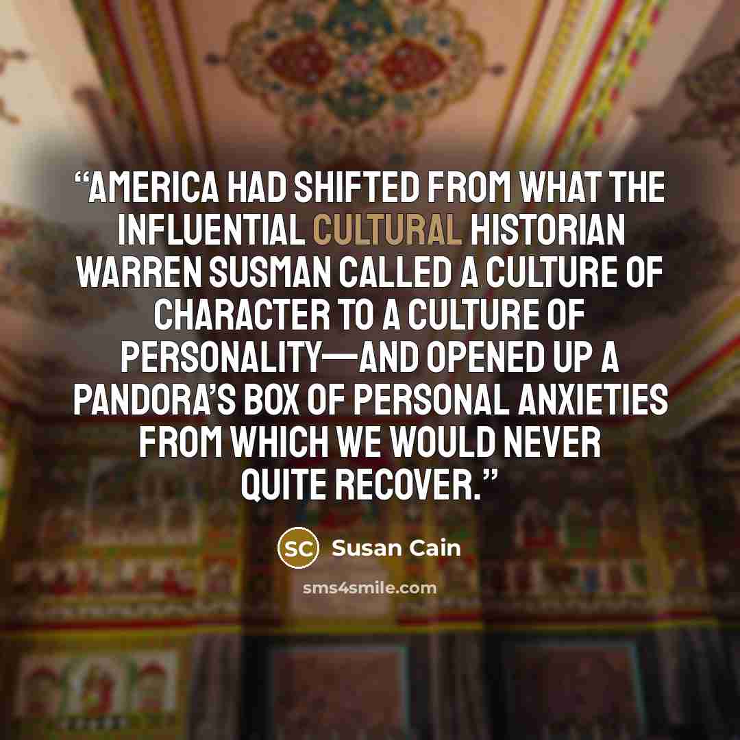 “America had shifted from what the influential cultural historian Warren Susman called a Culture of Character to a Culture of Personality—and opened up a Pandora’s Box of personal anxieties from which we would never quite recover.” quote by Susan Cain