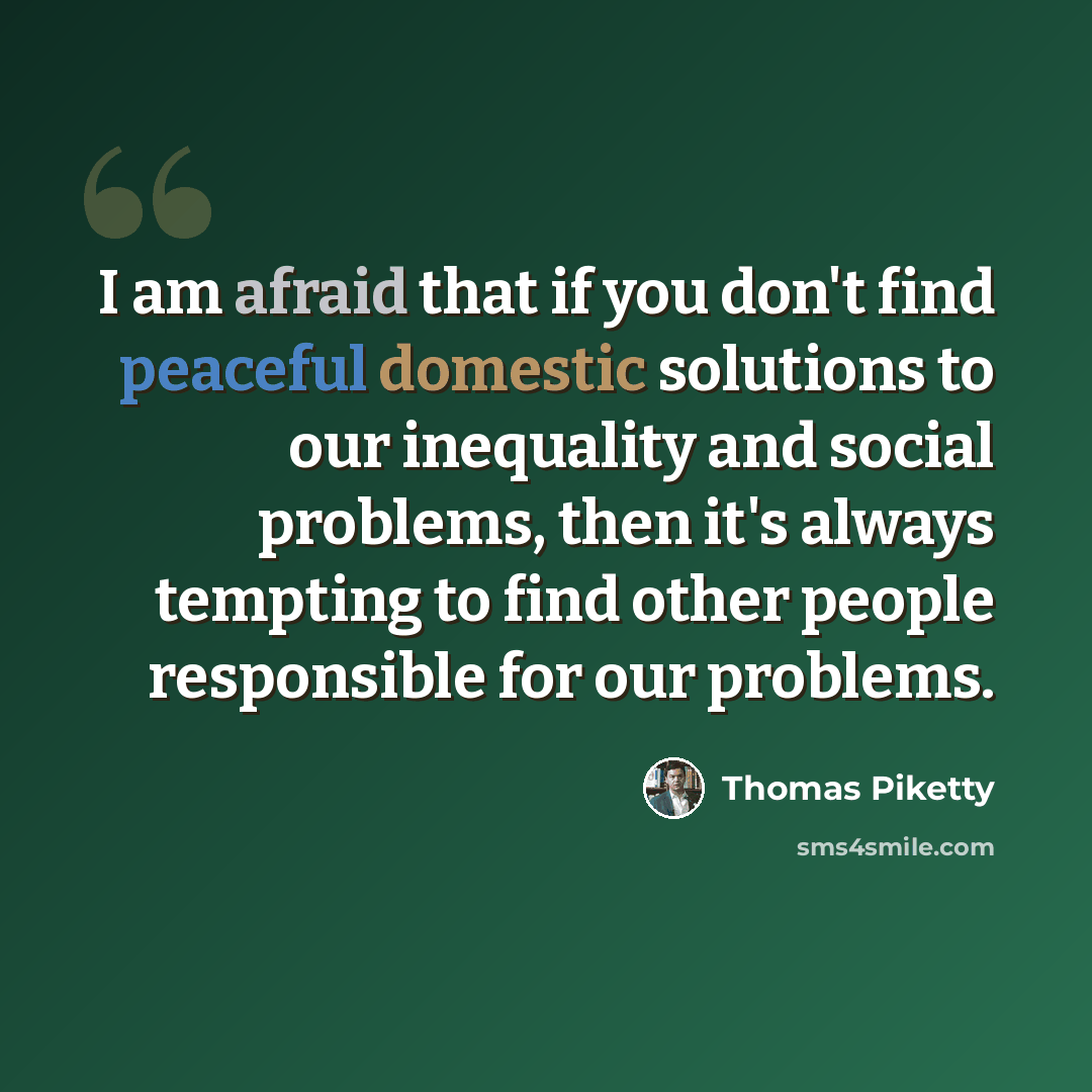 “I am afraid that if you don't find peaceful domestic solutions to our inequality and social problems, then it's always tempting to find other people responsible for our problems.” quote by Thomas Piketty