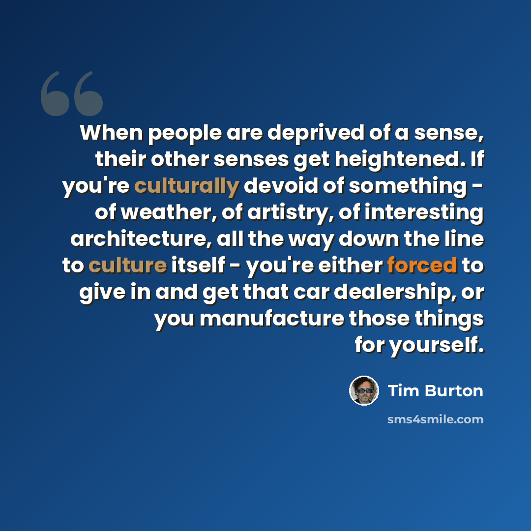 “When people are deprived of a sense, their other senses get heightened. If you're culturally devoid of something - of weather, of artistry, of interesting architecture, all the way down the line to culture itself - you're either forced to give in and get that car dealership, or you manufacture…” quote by Tim Burton